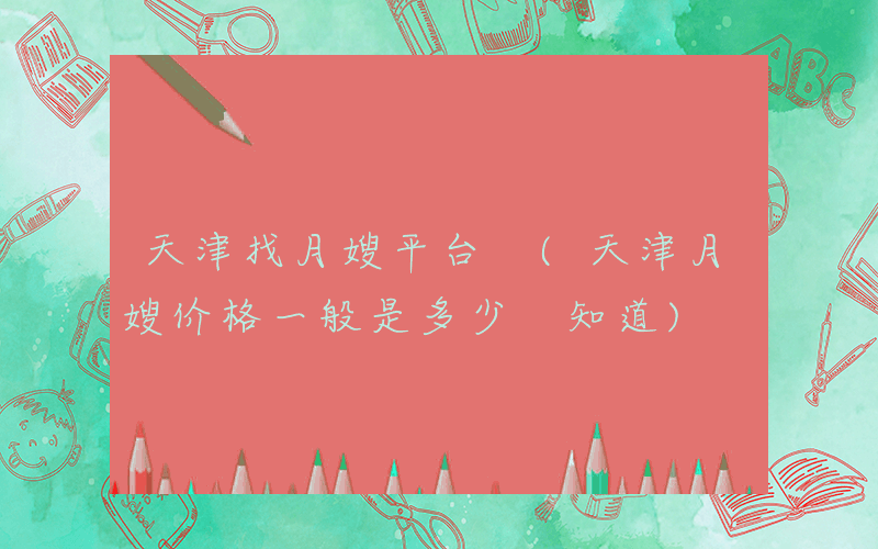 天津找月嫂平台 (天津月嫂价格一般是多少 知道)